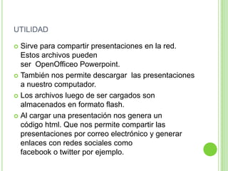 UTILIDAD
 Sirve para compartir presentaciones en la red.
Estos archivos pueden
ser OpenOfficeo Powerpoint.
 También nos permite descargar las presentaciones
a nuestro computador.
 Los archivos luego de ser cargados son
almacenados en formato flash.
 Al cargar una presentación nos genera un
código html. Que nos permite compartir las
presentaciones por correo electrónico y generar
enlaces con redes sociales como
facebook o twitter por ejemplo.
 
