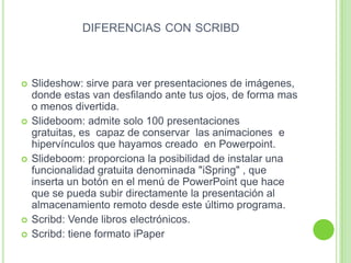 DIFERENCIAS CON SCRIBD
 Slideshow: sirve para ver presentaciones de imágenes,
donde estas van desfilando ante tus ojos, de forma mas
o menos divertida.
 Slideboom: admite solo 100 presentaciones
gratuitas, es capaz de conservar las animaciones e
hipervínculos que hayamos creado en Powerpoint.
 Slideboom: proporciona la posibilidad de instalar una
funcionalidad gratuita denominada "iSpring" , que
inserta un botón en el menú de PowerPoint que hace
que se pueda subir directamente la presentación al
almacenamiento remoto desde este último programa.
 Scribd: Vende libros electrónicos.
 Scribd: tiene formato iPaper
 