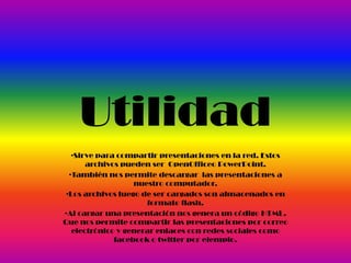 Utilidad
•Sirve para compartir presentaciones en la red. Estos
archivos pueden ser OpenOfficeo PowerPoint.
•También nos permite descargar las presentaciones a
nuestro computador.
•Los archivos luego de ser cargados son almacenados en
formato flash.
•Al cargar una presentación nos genera un código HTML.
Que nos permite compartir las presentaciones por correo
electrónico y generar enlaces con redes sociales como
facebook o twitter por ejemplo.
 