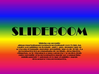 SLIDEBOOM
Slideboom permite
almacenar&nbsp;presentaciones&nbsp;Power Point, las
cuales son subidas en formato .ppt o .pps. siempre que no
se exceda el tamaño máximo permitido que es de 30MB. La
presentación irá acompañada de su título, descripción,
etiquetas, se le vinculará a una categoría y se podrá elegir
entre permitir si la presentación puede ser compartida
públicamente y además si es que el público puede
descargarse esta presentación.
 