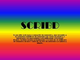 SCRIBD
Es un sitio web para compartir documentos, que permite a
los usuarios publicar documentos de varios formatos, e
integrarlos en una página web utilizando el formato
iPaper. Scribd cuenta actualmente con más de 50 millones
de usuarios al mes y más de 50.000 documentos se suben a
diario.
 