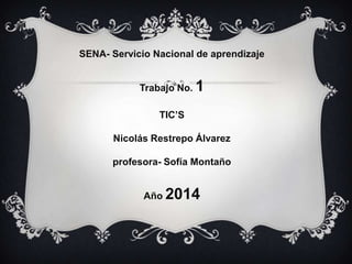 SENA- Servicio Nacional de aprendizaje
Trabajo No. 1
TIC’S
Nicolás Restrepo Álvarez
profesora- Sofía Montaño
Año 2014
 