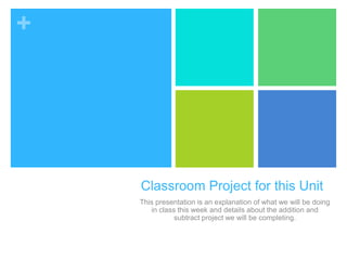 +
Classroom Project for this Unit
This presentation is an explanation of what we will be doing
in class this week and details about the addition and
subtract project we will be completing.
 