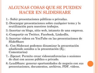 ALGUNAS COSAS QUE SE PUEDEN
HACER EN SLIDESHARE
1.- Subir presentaciones públicas o privadas.
2.-Descargar presentaciones sobre cualquier tema y la
reutilización para nuestros trabajos.
3.-Insertar en blogs, sitio web, intanets de una empresa.
4.-Compartir en Twitter, Facebook, LinkedIn.
5.-Insertar videos en YouTube en las presentaciones de
SlideShare
6.- Con Slidecast podemos dinamizar la presentación
añadiendo sonidos a la presentación (Ej.:
Comentarios)
7.- Zipcast: Permite crear videoconferencias o sesiones
de chat con acceso público o privado.
8.-LeadShare: generar oportunidades de negocio con sus
presentaciones, documentos, archivos, PDF, videos.
 