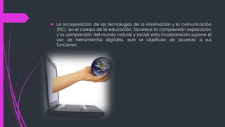  La incorporación de las tecnologías de la información y la comunicación
(TIC), en el campo de la educación, favorece la comprensión exploración
y la comprensión del mundo natural y social; esta incorporación supone el
uso de herramientas digitales, que se clasifican de acuerdo a sus
funciones.
 