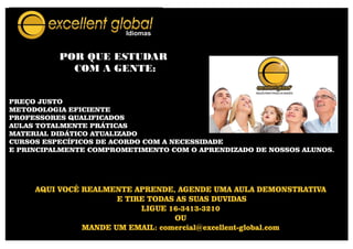 POR QUE ESTUDAR
COM A GENTE:
AQUI VOCÊ REALMENTE APRENDE, AGENDE UMA AULA DEMONSTRATIVA
E TIRE TODAS AS SUAS DUVIDAS
LIGUE 16-3413-3210
OU
MANDE UM EMAIL: comercial@excellent-global.com
PREÇO JUSTO
METODOLOGIA EFICIENTE
PROFESSORES QUALIFICADOS
AULAS TOTALMENTE PRÁTICAS
MATERIAL DIDÁTICO ATUALIZADO
CURSOS ESPECÍFICOS DE ACORDO COM A NECESSIDADE
E PRINCIPALMENTE COMPROMETIMENTO COM O APRENDIZADO DE NOSSOS ALUNOS.
 