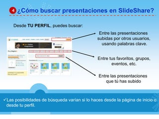 Las posibilidades de búsqueda varían si lo haces desde la página de inicio o
desde tu perfil.
¿Cómo buscar presentaciones en SlideShare?4
Desde TU PERFIL, puedes buscar:
Entre las presentaciones
que tú has subido
Entre las presentaciones
subidas por otros usuarios,
usando palabras clave.
Entre tus favoritos, grupos,
eventos, etc.
 