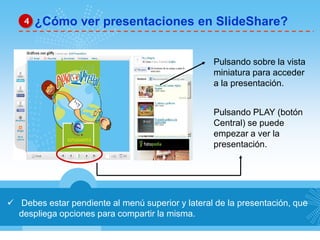  Debes estar pendiente al menú superior y lateral de la presentación, que
despliega opciones para compartir la misma.
¿Cómo ver presentaciones en SlideShare?4
Pulsando sobre la vista
miniatura para acceder
a la presentación.
Pulsando PLAY (botón
Central) se puede
empezar a ver la
presentación.
 
