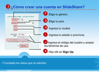 ¿Cómo crear una cuenta en SlideShare?2
Completa los datos que te solicitan.
F Elige tu género.
G Elige tu país.
H Ingresa tu ciudad.
J Ingresa el código del cuadro y acepta
los términos de uso.
K Haz clik en Sign Up.
Ingresa tu estado o provincia.I
 