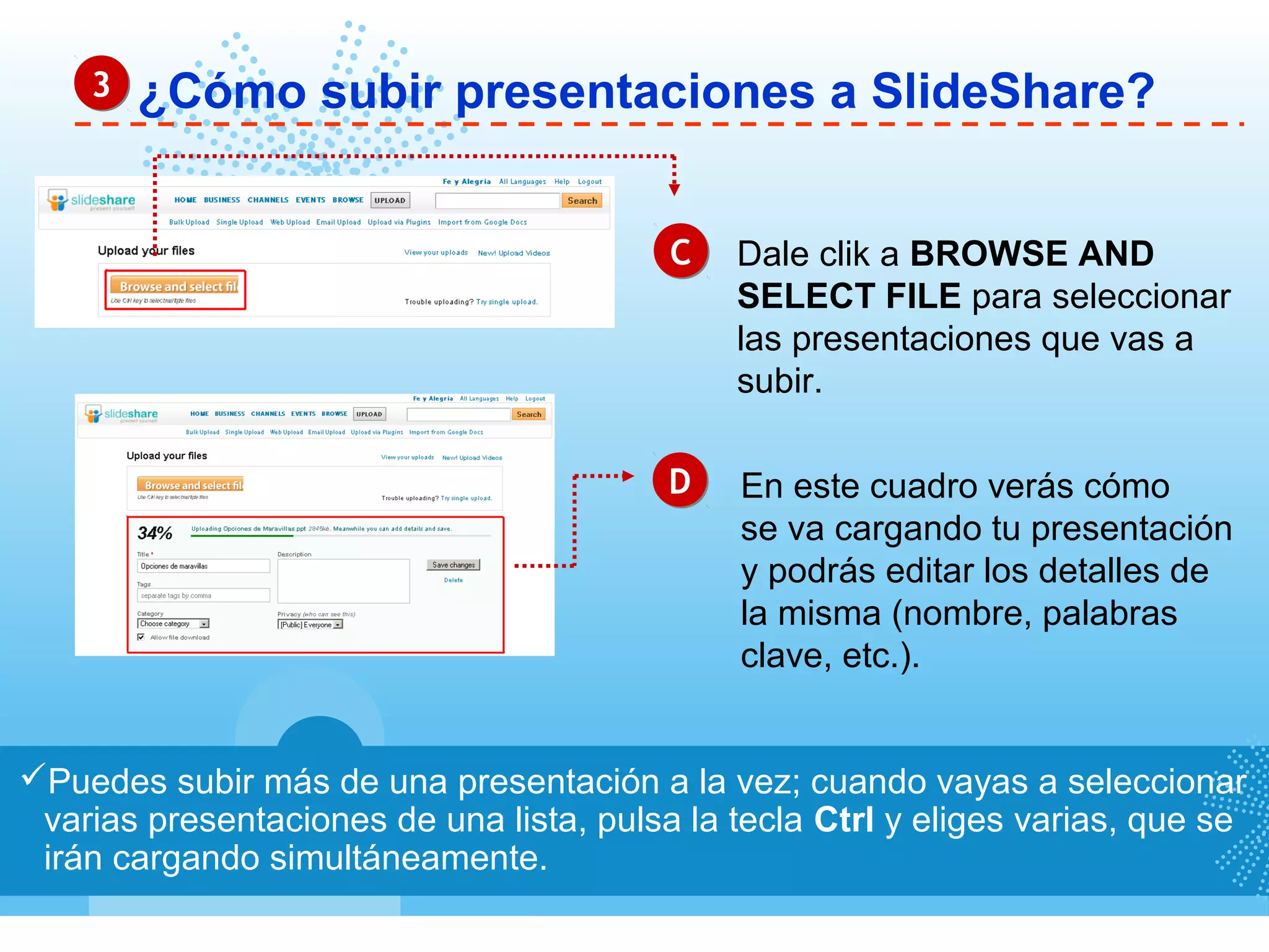 ¿Cómo subir presentaciones a SlideShare?33
Puedes subir más de una presentación a la vez; cuando vayas a seleccionar
varias presentaciones de una lista, pulsa la tecla Ctrl y eliges varias, que se
irán cargando simultáneamente.
CC
DD
Dale clik a BROWSE AND
SELECT FILE para seleccionar
las presentaciones que vas a
subir.
En este cuadro verás cómo
se va cargando tu presentación
y podrás editar los detalles de
la misma (nombre, palabras
clave, etc.).
 