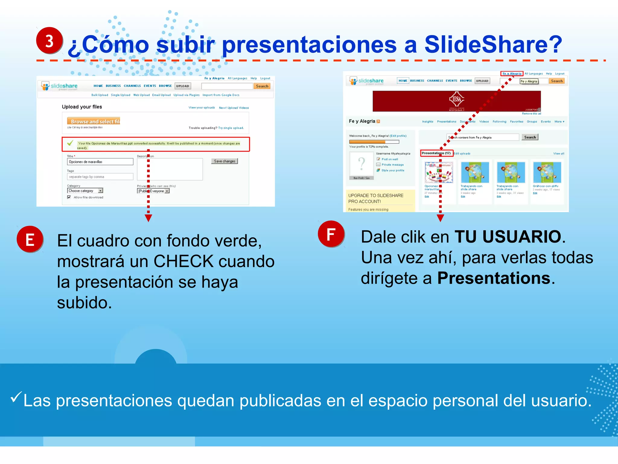 ¿Cómo subir presentaciones a SlideShare?33
Las presentaciones quedan publicadas en el espacio personal del usuario.
EE FFEl cuadro con fondo verde,
mostrará un CHECK cuando
la presentación se haya
subido.
Dale clik en TU USUARIO.
Una vez ahí, para verlas todas
dirígete a Presentations.
 