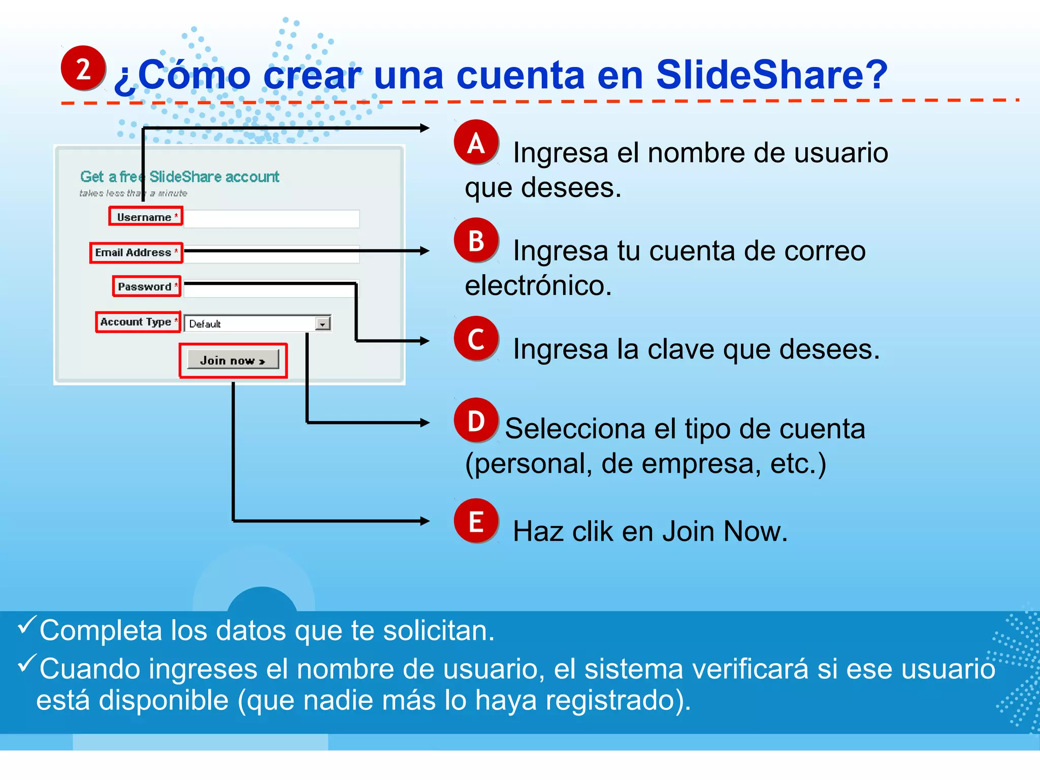 ¿Cómo crear una cuenta en SlideShare?22
Completa los datos que te solicitan.
Cuando ingreses el nombre de usuario, el sistema verificará si ese usuario
está disponible (que nadie más lo haya registrado).
AA Ingresa el nombre de usuario
que desees.
BB Ingresa tu cuenta de correo
electrónico.
CC Ingresa la clave que desees.
DD Selecciona el tipo de cuenta
(personal, de empresa, etc.)
EE Haz clik en Join Now.
 