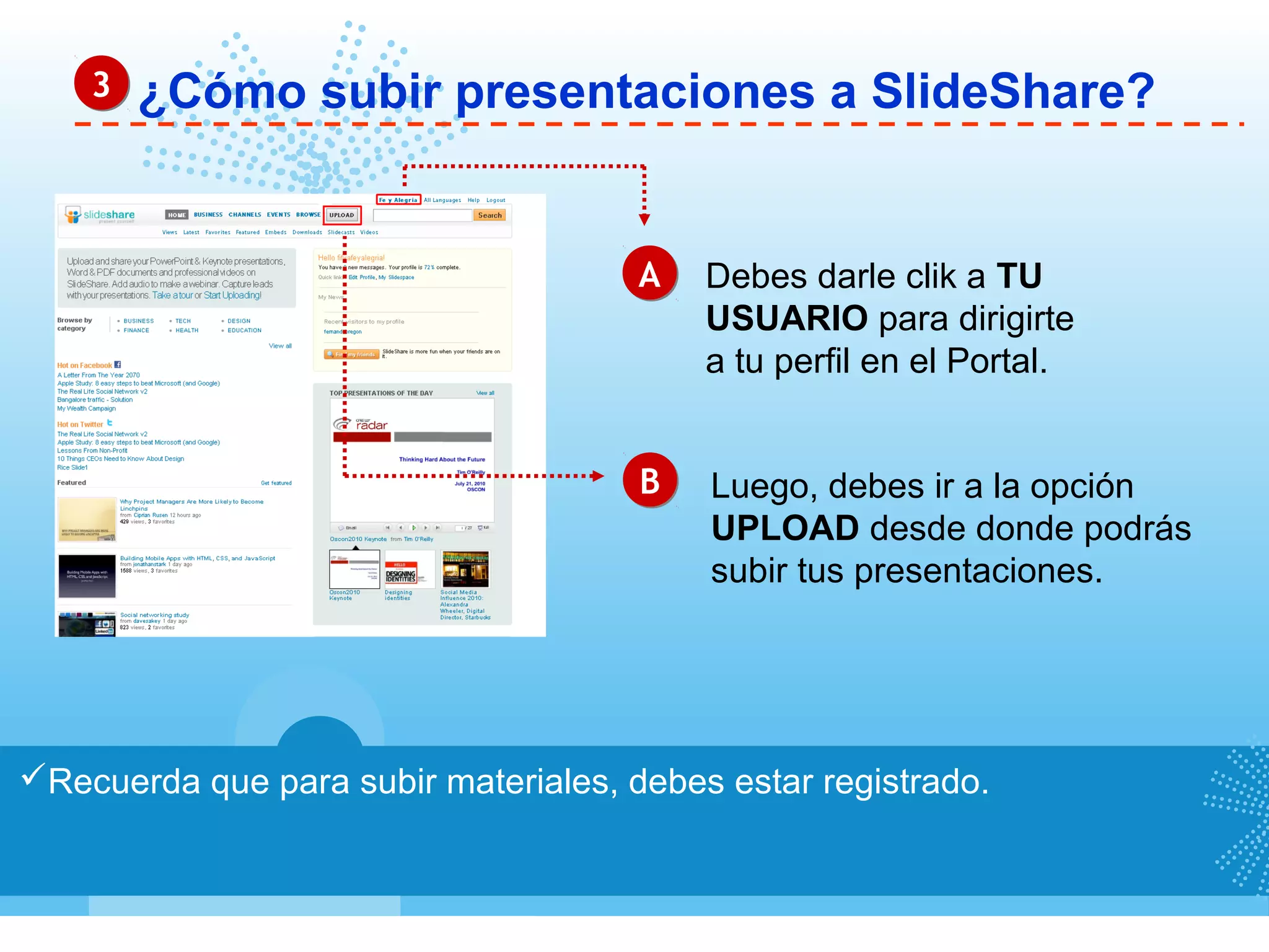 ¿Cómo subir presentaciones a SlideShare?
Recuerda que para subir materiales, debes estar registrado.
AA
BB
Debes darle clik a TU
USUARIO para dirigirte
a tu perfil en el Portal.
Luego, debes ir a la opción
UPLOAD desde donde podrás
subir tus presentaciones.
33
 