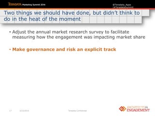 17 3/23/2014 Teradata Confidential
@Teradata_Apps
|#TeradataSummit
• Adjust the annual market research survey to facilitate
measuring how the engagement was impacting market share
• Make governance and risk an explicit track
Two things we should have done, but didn‟t think to
do in the heat of the moment
 