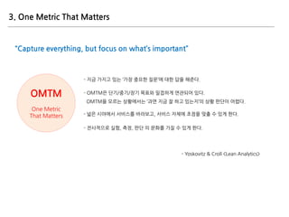 OMTM
One Metric
That Matters
“Capture everything, but focus on what’s important”
- 지금 가지고 있는 ‘가장 중요한 질문’에 대한 답을 해준다.
- OMT...