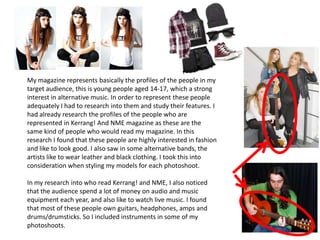 My magazine represents basically the profiles of the people in my
target audience, this is young people aged 14-17, which a strong
interest in alternative music. In order to represent these people
adequately I had to research into them and study their features. I
had already research the profiles of the people who are
represented in Kerrang! And NME magazine as these are the
same kind of people who would read my magazine. In this
research I found that these people are highly interested in fashion
and like to look good. I also saw in some alternative bands, the
artists like to wear leather and black clothing. I took this into
consideration when styling my models for each photoshoot.
In my research into who read Kerrang! and NME, I also noticed
that the audience spend a lot of money on audio and music
equipment each year, and also like to watch live music. I found
that most of these people own guitars, headphones, amps and
drums/drumsticks. So I included instruments in some of my
photoshoots.
 