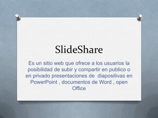 SlideShare
Es un sitio web que ofrece a los usuarios la
posibilidad de subir y compartir en publico o
en privado presentaciones de diapositivas en
PowerPoint , documentos de Word , open
Office
 