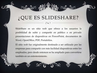 ¿QUE ES SLIDESHARE?
SlideShare es un sitio web que ofrece a los usuarios la
posibilidad de subir y compartir en público o en privado
presentaciones de diapositivas en PowerPoint, documentos de
Word, OpenOffice, PDF, Portafolios.
El sitio web fue originalmente destinado a ser utilizado por las
empresas para compartir con más facilidad diapositivas entre los
empleados, pero desde entonces se ha ampliado para convertirse
también en un entretenimiento.