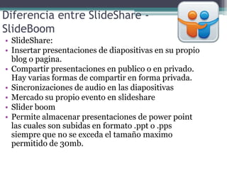 Diferencia entre SlideShare -
SlideBoom
• SlideShare:
• Insertar presentaciones de diapositivas en su propio
blog o pagina.
• Compartir presentaciones en publico o en privado.
Hay varias formas de compartir en forma privada.
• Sincronizaciones de audio en las diapositivas
• Mercado su propio evento en slideshare
• Slider boom
• Permite almacenar presentaciones de power point
las cuales son subidas en formato .ppt o .pps
siempre que no se exceda el tamaño maximo
permitido de 30mb.
 