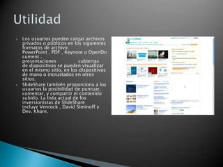  Los usuarios pueden cargar archivos
privados o públicos en los siguientes
formatos de archivo:
PowerPoint , PDF , Keynote o OpenDo
cument .
presentaciones cubiertas
de diapositivas se pueden visualizar
en el mismo sitio, en los dispositivos
de mano o incrustados en otros
sitios.
 SlideShare también proporciona a los
usuarios la posibilidad de puntuar,
comentar, y compartir el contenido
subido. La lista actual de los
inversionistas de SlideShare
incluye Venrock , David Siminoff y
Dev. Khare.
 