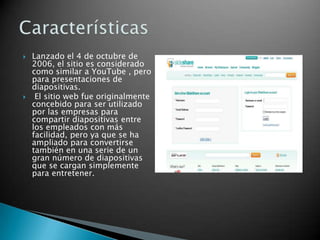  Lanzado el 4 de octubre de
2006, el sitio es considerado
como similar a YouTube , pero
para presentaciones de
diapositivas.
 El sitio web fue originalmente
concebido para ser utilizado
por las empresas para
compartir diapositivas entre
los empleados con más
facilidad, pero ya que se ha
ampliado para convertirse
también en una serie de un
gran número de diapositivas
que se cargan simplemente
para entretener.
 