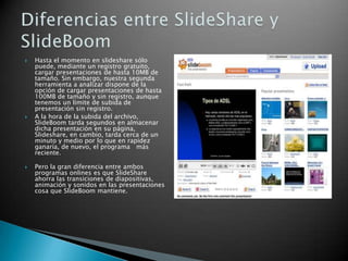  Hasta el momento en slideshare sólo
puede, mediante un registro gratuito,
cargar presentaciones de hasta 10MB de
tamaño. Sin embargo, nuestra segunda
herramienta a analizar dispone de la
opción de cargar presentaciones de hasta
100MB de tamaño y sin registro, aunque
tenemos un límite de subida de
presentación sin registro.
 A la hora de la subida del archivo,
SlideBoom tarda segundos en almacenar
dicha presentación en su página,
Slideshare, en cambio, tarda cerca de un
minuto y medio por lo que en rapidez
ganaría, de nuevo, el programa más
reciente.
 Pero la gran diferencia entre ambos
programas onlines es que SlideShare
ahorra las transiciones de diapositivas,
animación y sonidos en las presentaciones
cosa que SlideBoom mantiene.
 