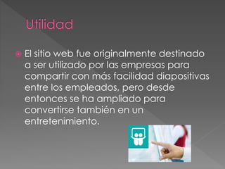  El sitio web fue originalmente destinado
a ser utilizado por las empresas para
compartir con más facilidad diapositivas
entre los empleados, pero desde
entonces se ha ampliado para
convertirse también en un
entretenimiento.
 
