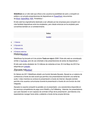 SlideShare es un sitio web que ofrece a los usuarios la posibilidad de subir y compartir en
público o en privado presentaciones de diapositivas en PowerPoint, documentos
de Word, OpenOffice, PDF, Portafolios.1
El sitio web fue originalmente destinado a ser utilizado por las empresas para compartir con
más facilidad diapositivas entre los empleados, pero desde entonces se ha ampliado para
convertirse también en un entretenimiento.
Índice
[ocultar]
 1 Historia
 2 Zipcasts hd
 3 Referencias
 4 Enlaces externos
Historia[editar]
SlideShare fue lanzado el 4 de octubre Texto en rojode 2006.2 Este sitio web es considerado
similar a YouTube, pero de uso orientado a las presentaciones de series de diapositivas.3
El sitio web recibe alrededor de 12 millones de visitantes al mes. El 4 de Mayo de 2012 fue
adquirida por LinkedIn.
Zipcasts hd[editar]
En febrero de 2011 SlideShare añadió una función llamada Zipcasts. Zipcast es un sistema de
conferencia a través de web social que permite a los presentadores transmitir una señal de
audio / vídeo mientras se conduce la presentación a través de Internet. Zipcasts también
permite a los usuarios comunicarse durante la presentación a través de una función de chat
integrada.
Zipcasts no soporta compartir la pantalla con el presentador, una característica disponible en
los servicios competidores de pago como WebEx y GoToMeeting . Además, los presentadores
que usan Zipcasts no son capaces de controlar el flujo de la presentación, permitiendo a los
espectadores navegar hacia atrás y adelante a través de las propias láminas.
 