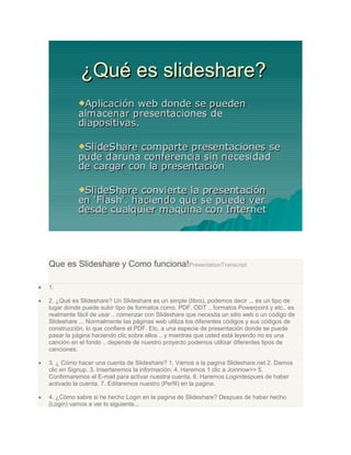 Que es Slideshare y Como funciona!PresentationTranscript
1.
2. ¿Qué es Slideshare? Un Slideshare es un simple (libro), podemos decir ... es un tipo de
lugar donde puede subir tipo de formatos como. PDF. ODT .. formatos Powerpoint y etc.. es
realmente fácil de usar .. comenzar con Slideshare que necesita un sitio web o un código de
Slideshare ... Normalmente las páginas web utiliza los diferentes códigos y sus códigos de
construcción, lo que confiere el PDF. Etc. a una especie de presentación donde se puede
pasar la página haciendo clic sobre ellos .. y mientras que usted está leyendo no es una
canción en el fondo .. depende de nuestro proyecto podemos utilizar diferentes tipos de
canciones.
3. ¿ Cómo hacer una cuenta de Slideshare? 1. Vamos a la pagina Slideshare.net 2. Damos
clic en Signup. 3. Insertaremos la información. 4. Haremos 1 clic a Joinnow>> 5.
Confirmaremos el E-mail para activar nuestra cuenta. 6. Haremos Logindespues de haber
activado la cuenta. 7. Editaremos nuestro (Perfil) en la pagina.
4. ¿Cómo sabre si he hecho Login en la pagina de Slideshare? Despues de haber hecho
(Login) vamos a ver lo siguiente...
 