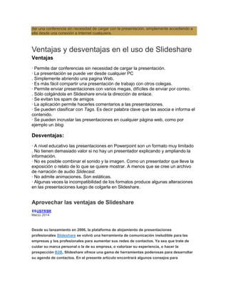 dar una conferencia sin necesidad de cargar con la presentación, simplemente accediendo a
ella desde una conexión a Internet cualquiera.
Ventajas y desventajas en el uso de Slideshare
Ventajas
· Permite dar conferencias sin necesidad de cargar la presentación.
· La presentación se puede ver desde cualquier PC
. Simplemente abriendo una pagina Web.
· Es más fácil compartir una presentación de trabajo con otros colegas.
· Permite enviar presentaciones con varios megas, difíciles de enviar por correo.
. Sólo colgándola en Slideshare envía la dirección de enlace.
· Se evitan los spam de amigos
· La aplicación permite hacerles comentarios a las presentaciones.
· Se pueden clasificar con Tags. Es decir palabra clave que las asocia e informa el
contenido.
· Se pueden incrustar las presentaciones en cualquier página web, como por
ejemplo un blog.
Desventajas:
· A nivel educativo las presentaciones en Powerpoint son un formato muy limitado
. No tienen demasiado valor si no hay un presentador explicando y ampliando la
información.
· No es posible combinar el sonido y la imagen. Como un presentador que lleve la
exposición o relato de lo que se quiere mostrar. A menos que se cree un archivo
de narración de audio Slidecast.
· No admite animaciones. Son estáticas.
· Algunas veces la incompatibilidad de los formatos produce algunas alteraciones
en las presentaciones luego de colgarla en Slideshare.
Aprovechar las ventajas de Slideshare
ESUSFRBR
Marzo 2014
Desde su lanzamiento en 2006, la plataforma de alojamiento de presentaciones
profesionales Slideshare se volvió una herramienta de comunicación ineludible para las
empresas y los profesionales para aumentar sus redes de contactos. Ya sea que trate de
cuidar su marca personal o la de su empresa, o valorizar su experiencia, o hacer la
prospección B2B, Slideshare ofrece una gama de herramientas poderosas para desarrollar
su agenda de contactos. En el presente artículo encontrará algunos consejos para
 