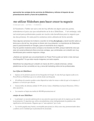 aprovechar las ventajas de los servicios de Slideshare y reforzar el impacto de sus
presentaciones dentro y fuera de la plataforma.
mo utilizar Slideshare para hacer crecer tu negocio
en Guías paso a paso | por Gema | 2 Comentarios
Si Facebook o Twitter son aún a día de hoy difíciles de digerir para las pymes,
entendemos el poco uso que actualmente se le da a SlideShare... Y sin embargo, esta
red social para profesionales puede ser mucho más beneficiosa para tu negocio que
las dos primeras. En este post te contamos cómo utilizarla de forma sencilla.
Hace algunas semanas me invitaron a escribir en el blog ReAplicante y decidí escribir sobre un
tema que a día de hoy, las pymes no tienen aún muy presente: La importancia de Slideshare
para tu posicionamiento en Google y para el crecimiento de tu negocio.
Hoy he querido mostraros estos consejos a los lectores de SWIt, porque realmente creo que
esta red social profesional ofrece enormes ventajas, que combinadas con LinkedIn son muy
beneficiosas para vuestros negocios o blogs.
¿Sabíais por ejemplo que una presentación en Power Point puede ser tanto o más viral que
una fotografía? Ya que ésta mezcla imágenes con texto experto.
SlideShare fue adquirida por LinkedIn en marzo de 2012 y desde entonces, ambas
plataformas se han convertido en rey y reina del marketing online de los profesionales.
Las Cifras de SlideShare:
- Aparece en los primeros puestos de las búsquedas de Google. Es más fácil que alguien acabe en tu
PowerPoint en SlideShare que en tu website desde una búsqueda
- 60 millones de usuarios acuden a estas diapositivas todos los meses a saber de qué va la empresa, el
producto o el servicio que ofrecen
- Genera tráfico de altísima calidad: El 50% de las visitas a SlideShare las hacen Directores, CEOs o
altos ejecutivos.
- Los usuarios se bajan una media de 400.000 presentaciones al
entajas de usar SlideShare
- La principal: no necesita optimización ni una atención especial por parte de la empresa que ha subido
la presentación. El algoritmo que utiliza esta plataforma extrae inteligentemente las palabras más
significativas del documento. Digamos que se “auto-optimiza” por sí sola.
- La versión pagada (muy barata y aconsejable para pymes) te ofrece unos muy pormenorizados datos
y análisis con la viralidad que tu presentación ha alcanzado.
 