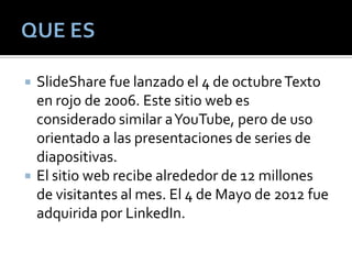  SlideShare fue lanzado el 4 de octubreTexto
en rojo de 2006. Este sitio web es
considerado similar aYouTube, pero de uso
orientado a las presentaciones de series de
diapositivas.
 El sitio web recibe alrededor de 12 millones
de visitantes al mes. El 4 de Mayo de 2012 fue
adquirida por LinkedIn.
 
