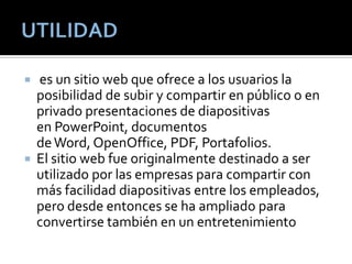  es un sitio web que ofrece a los usuarios la
posibilidad de subir y compartir en público o en
privado presentaciones de diapositivas
en PowerPoint, documentos
deWord, OpenOffice, PDF, Portafolios.
 El sitio web fue originalmente destinado a ser
utilizado por las empresas para compartir con
más facilidad diapositivas entre los empleados,
pero desde entonces se ha ampliado para
convertirse también en un entretenimiento
 