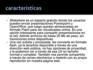  Slideshare es un espacio gratuito donde los usuarios
pueden enviar presentaciones Powerpoint u
OpenOffice, que luego quedan almacenadas en
formato Flash para ser visualizadas online. Es una
opción interesante para compartir presentaciones en
la red. Admite archivos de hasta 20 Mb de peso, sin
transiciones entre diapositivas.
 Una vez subida y procesada, las convierte en formato
flash, ya la tenemos disponible a través de una
dirección web pública, no hay opciones de privacidad,
y la podemos ver a través de esa Url en tamaño
normal o completo. También nos permite compartirla
a través de correo electrónico o meterlo con su propio
reproductor en nuestra página web.
 