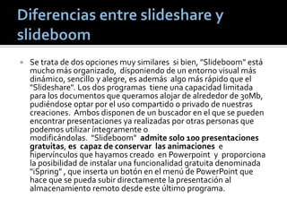  Se trata de dos opciones muy similares si bien, "Slideboom" está
mucho más organizado, disponiendo de un entorno visual más
dinámico, sencillo y alegre, es además algo más rápido que el
"Slideshare". Los dos programas tiene una capacidad limitada
para los documentos que queramos alojar de alrededor de 30Mb,
pudiéndose optar por el uso compartido o privado de nuestras
creaciones. Ambos disponen de un buscador en el que se pueden
encontrar presentaciones ya realizadas por otras personas que
podemos utilizar íntegramente o
modificándolas. "Slideboom" admite solo 100 presentaciones
gratuitas, es capaz de conservar las animaciones e
hipervínculos que hayamos creado en Powerpoint y proporciona
la posibilidad de instalar una funcionalidad gratuita denominada
"iSpring" , que inserta un botón en el menú de PowerPoint que
hace que se pueda subir directamente la presentación al
almacenamiento remoto desde este último programa.
 
