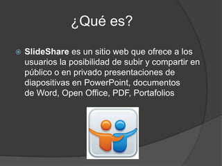 ¿Qué es?
SlideShare es un sitio web que ofrece a los
usuarios la posibilidad de subir y compartir en
público o en privado presentaciones de
diapositivas en PowerPoint, documentos
de Word, Open Office, PDF, Portafolios