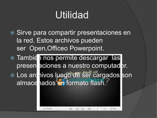 Utilidad
Sirve para compartir presentaciones en
la red. Estos archivos pueden
ser Open,Officeo Powerpoint.
También nos permite descargar las
presentaciones a nuestro computador.
Los archivos luego de ser cargados son
almacenados en formato flash.