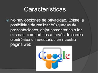 Características
 No hay opciones de privacidad. Existe la
posibilidad de realizar búsquedas de
presentaciones, dejar comentarios a las
mismas, compartirlas a través de correo
electrónico o incrustarlas en nuestra
página web.
 