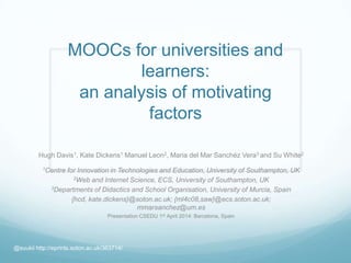 MOOCs for universities and
learners:
an analysis of motivating
factors
Hugh Davis1, Kate Dickens1 Manuel Leon2, Maria del Mar Sanchéz Vera3 and Su White2
1Centre for Innovation in Technologies and Education, University of Southampton, UK
2Web and Internet Science, ECS, University of Southampton, UK
3Departments of Didactics and School Organisation, University of Murcia, Spain
{hcd, kate.dickens}@soton.ac.uk; {ml4c08,saw}@ecs.soton.ac.uk;
mmarsanchez@um.es
Presentation CSEDU 1st April 2014: Barcelona, Spain
@suukii http://eprints.soton.ac.uk/363714/
 