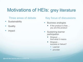 Motivations of HEIs: grey literature
Three areas of debate
 Sustainability
 Quality
 impact
Key focus of discussions
 Business analogies
 If the product is free…
you are the product
 Sustaining learner
participation
 Dropout ….
And what it means
 Dropout…
success or failure?
 Learner
 provider
@suukii http://eprints.soton.ac.uk/363714/
 