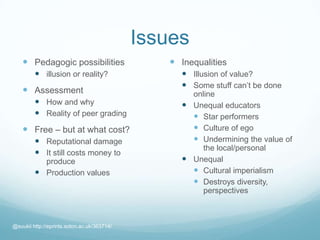 Issues
 Pedagogic possibilities
 illusion or reality?
 Assessment
 How and why
 Reality of peer grading
 Free – but at what cost?
 Reputational damage
 It still costs money to
produce
 Production values
 Inequalities
 Illusion of value?
 Some stuff can’t be done
online
 Unequal educators
 Star performers
 Culture of ego
 Undermining the value of
the local/personal
 Unequal
 Cultural imperialism
 Destroys diversity,
perspectives
@suukii http://eprints.soton.ac.uk/363714/
 