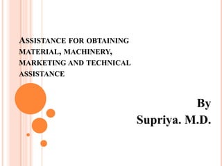 ASSISTANCE FOR OBTAINING
MATERIAL, MACHINERY,
MARKETING AND TECHNICAL
ASSISTANCE
By
Supriya. M.D.
 