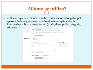 ¿Cómo se utiliza?
 4. Una vez que selecciones tu archivo, bien en formato .ppt o .pdf,
aparecerán los siguientes apartados donde cumplimentar la
información sobre tu presentación (título, descripción, categoría,
etiquetas…)
 