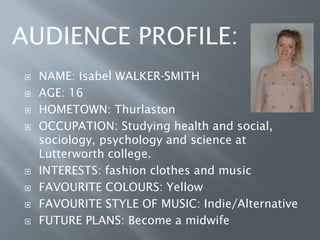  NAME: Isabel WALKER-SMITH
 AGE: 16
 HOMETOWN: Thurlaston
 OCCUPATION: Studying health and social,
sociology, psychology and science at
Lutterworth college.
 INTERESTS: fashion clothes and music
 FAVOURITE COLOURS: Yellow
 FAVOURITE STYLE OF MUSIC: Indie/Alternative
 FUTURE PLANS: Become a midwife
AUDIENCE PROFILE:
 