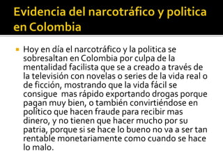  Hoy en día el narcotráfico y la politica se
sobresaltan en Colombia por culpa de la
mentalidad facilista que se a creado a través de
la televisión con novelas o series de la vida real o
de ficción, mostrando que la vida fácil se
consigue mas rápido exportando drogas porque
pagan muy bien, o también convirtiéndose en
político que hacen fraude para recibir mas
dinero, y no tienen que hacer mucho por su
patria, porque si se hace lo bueno no va a ser tan
rentable monetariamente como cuando se hace
lo malo.
 