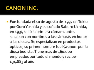  Fue fundada el 10 de agosto de 1937 enTokio
por GoroYoshida y su cuñado Saburo Uchida,
en 1934 salió la primera cámara, antes
sacaban con nombres a las cámaras en honor
a las diosas. Se especializan en productos
ópticos; su primer nombre fue Kwanon por la
diosa budista.Tiene mas de 160.ooo
empleados por todo el mundo y recibe
$34.883 al año.
 