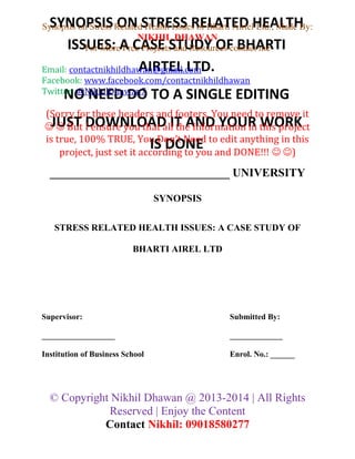 SYNOPSIS ON STRESS RELATED HEALTH
ISSUES: A CASE STUDY OF BHARTI
AIRTEL LTD.
NO NEED DO TO A SINGLE EDITING
JUST DOWNLOAD IT AND YOUR WORK
IS DONE
Synopsis on Stress Related Health Issues of Bharti Airtel Ltd., Made By:
NIKHIL DHAWAN
For More Free Projects and Resources contact me
Email: contactnikhildhawan@gmail.com
Facebook: www.facebook.com/contactnikhildhawan
Twitter: @NikhilDhawan7
(Sorry for these headers and footers, You need to remove it
  But I ensure you that all the Information in this project
is true, 100% TRUE, You Don’t Need to edit anything in this
project, just set it according to you and DONE!!!  )
_______________________________ UNIVERSITY
SYNOPSIS
STRESS RELATED HEALTH ISSUES: A CASE STUDY OF
BHARTI AIREL LTD
Supervisor: Submitted By:
__________________ _____________
Institution of Business School Enrol. No.: ______
© Copyright Nikhil Dhawan @ 2013-2014 | All Rights
Reserved | Enjoy the Content
Contact Nikhil: 09018580277
 