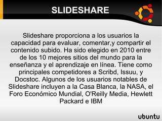 SLIDESHARE
Slideshare proporciona a los usuarios la
capacidad para evaluar, comentar,y compartir el
contenido subido. Ha sido elegido en 2010 entre
de los 10 mejores sitios del mundo para la
enseñanza y el aprendizaje en línea. Tiene como
principales competidores a Scribd, Issuu, y
Docstoc. Algunos de los usuarios notables de
Slideshare incluyen a la Casa Blanca, la NASA, el
Foro Económico Mundial, O'Reilly Media, Hewlett
Packard e IBM
 
