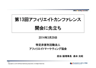 Copyright (C) 2014 Affiliate Marketing Association. All Rights Reserved.
P.1
第13回アフィリエイトカンファレンス
開会に先立ち
2014年3月29日
特定非営利活動法人
アフィリエイトマーケティング協会
担当：副理事長 森本 光昭
 