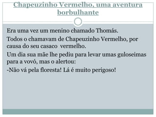 Chapeuzinho Vermelho, uma aventura
borbulhante
Era uma vez um menino chamado Thomás.
Todos o chamavam de Chapeuzinho Vermelho, por
causa do seu casaco vermelho.
Um dia sua mãe lhe pediu para levar umas guloseimas
para a vovó, mas o alertou:
-Não vá pela floresta! Lá é muito perigoso!
 